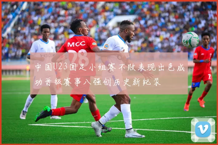 中国U23国足小组赛不败表现出色成功晋级赛事八强创历史新纪录