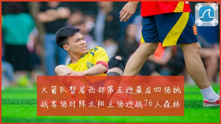 火箭队暂居西部第五迎最后四场挑战客场对阵太阳主场迎战76人森林狼与灰熊