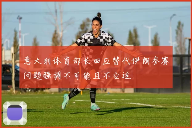 意大利体育部长回应替代伊朗参赛问题强调不可能且不合适