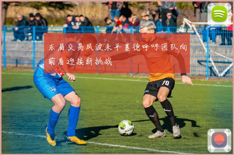东眉交易风波未平基德呼吁团队向前看迎接新挑战