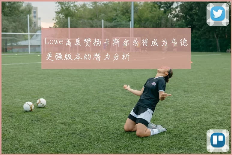 Lowe高度赞扬卡斯尔或将成为韦德更强版本的潜力分析