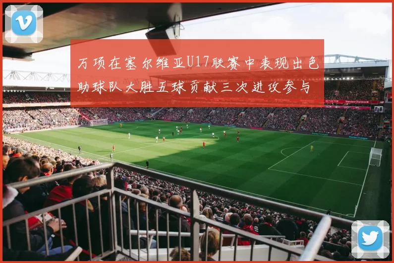 万项在塞尔维亚U17联赛中表现出色助球队大胜五球贡献三次进攻参与
