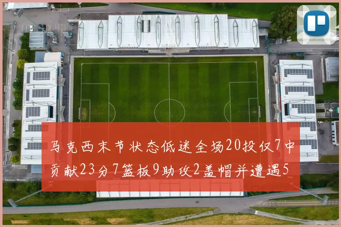 马克西末节状态低迷全场20投仅7中贡献23分7篮板9助攻2盖帽并遭遇5次犯规