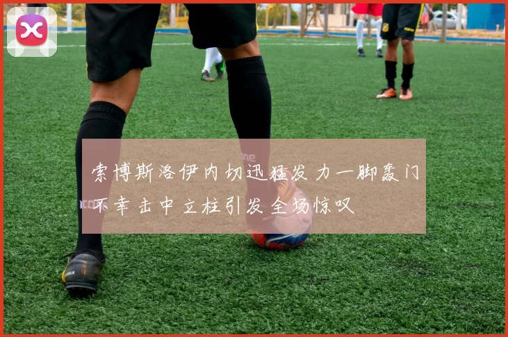 索博斯洛伊内切迅猛发力一脚轰门不幸击中立柱引发全场惊叹