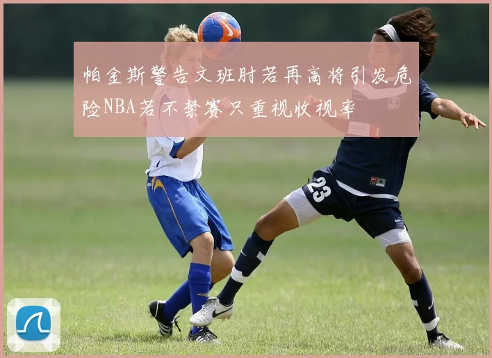帕金斯警告文班肘若再高将引发危险NBA若不禁赛只重视收视率