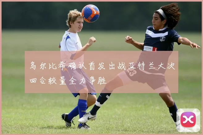 乌尔比希确认首发出战亚特兰大次回合较量全力争胜