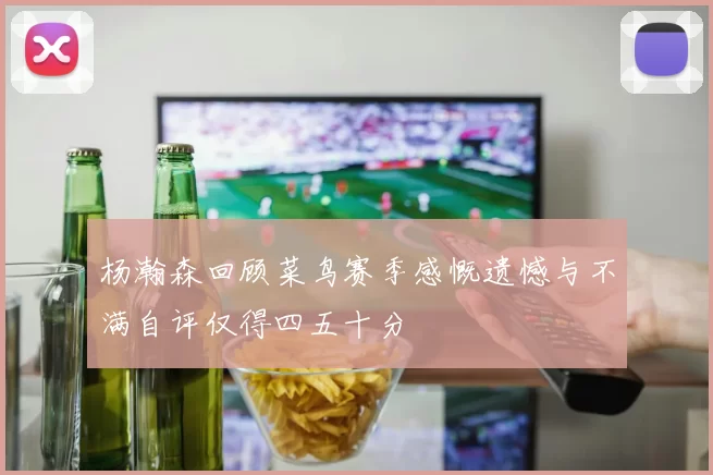 杨瀚森回顾菜鸟赛季感慨遗憾与不满自评仅得四五十分