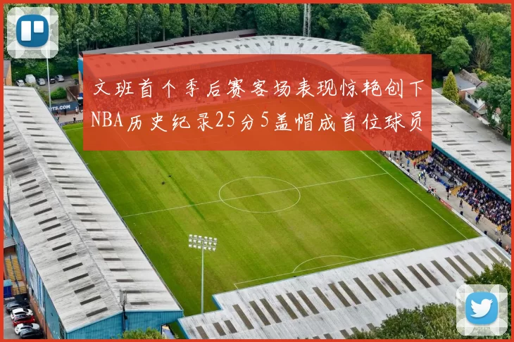 文班首个季后赛客场表现惊艳创下NBA历史纪录25分5盖帽成首位球员