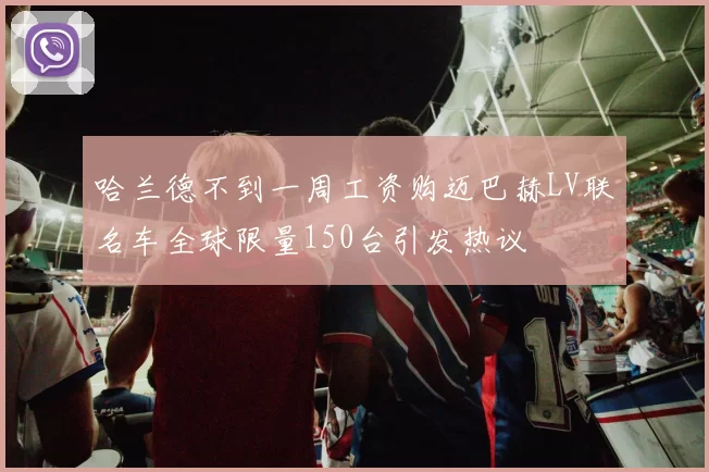 哈兰德不到一周工资购迈巴赫LV联名车全球限量150台引发热议