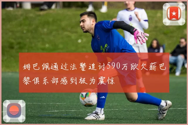 姆巴佩通过法警追讨590万欧欠薪巴黎俱乐部感到极为震惊
