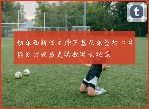切尔西新任主帅罗塞尼尔签约六年能否打破历史执教时长纪录
