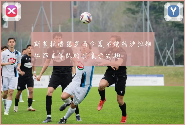 斯基拉透露罗马今夏不续约沙拉维热那亚等队对其表示兴趣