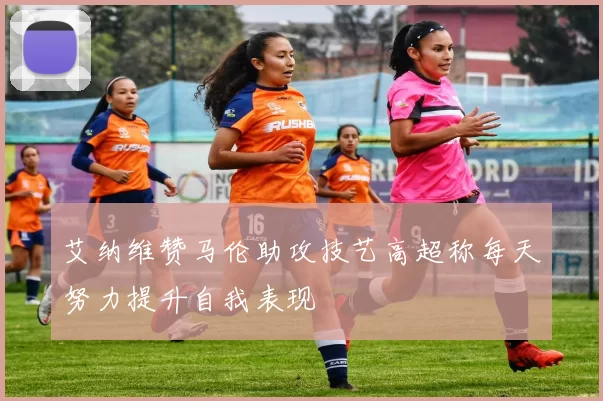 艾纳维赞马伦助攻技艺高超称每天努力提升自我表现