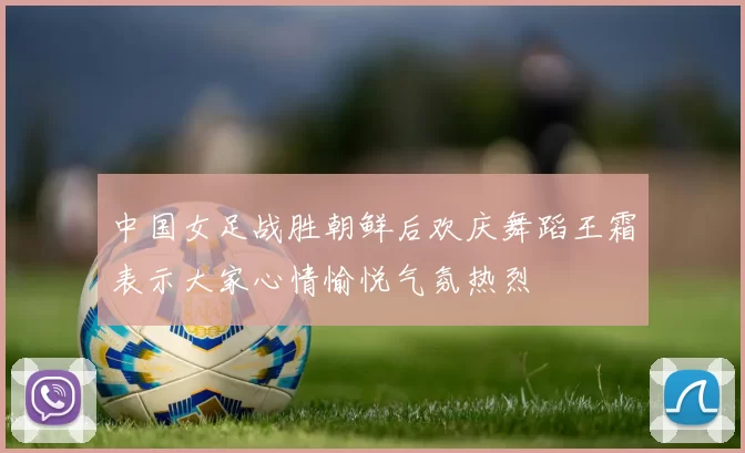 中国女足战胜朝鲜后欢庆舞蹈王霜表示大家心情愉悦气氛热烈