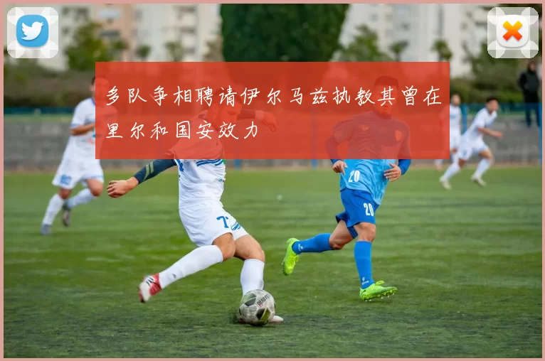 多队争相聘请伊尔马兹执教其曾在里尔和国安效力