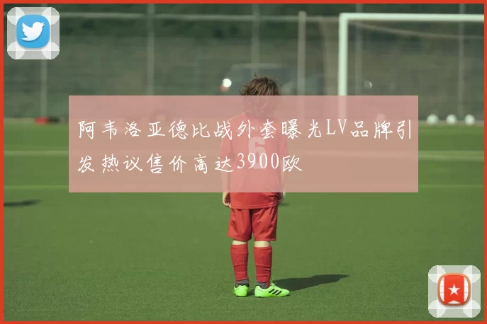 阿韦洛亚德比战外套曝光LV品牌引发热议售价高达3900欧