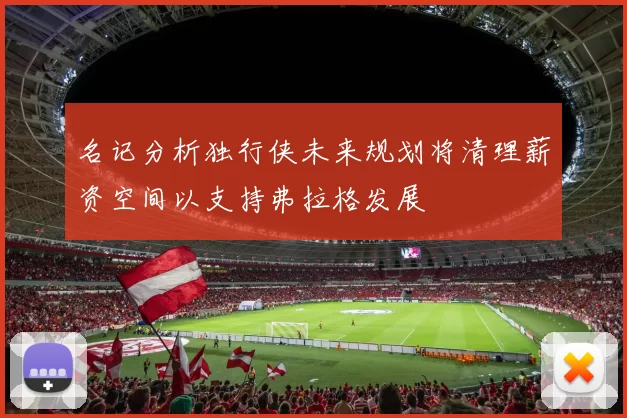 名记分析独行侠未来规划将清理薪资空间以支持弗拉格发展