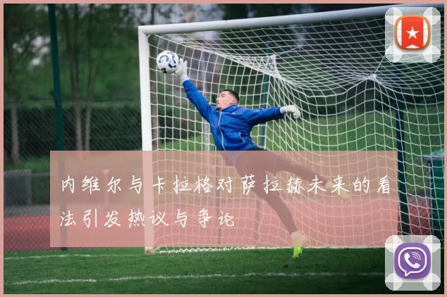 内维尔与卡拉格对萨拉赫未来的看法引发热议与争论